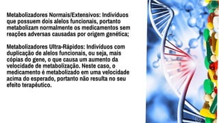 Metabolizadores Normais/Extensivos: Indivíduos
que possuem dois alelos funcionais, portanto
metabolizam normalmente os medicamentos sem
reações adversas causadas por origem genética;
Metabolizadores Ultra-Rápidos: Indivíduos com
duplicação de alelos funcionais, ou seja, mais
cópias do gene, o que causa um aumento da
velocidade de metabolização. Neste caso, o
medicamento é metabolizado em uma velocidade
acima do esperado, portanto não resulta no seu
efeito terapêutico.
 