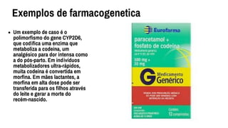 • Um exemplo de caso é o
polimorﬁsmo do gene CYP2D6,
que codiﬁca uma enzima que
metaboliza a codeína, um
analgésico para dor intensa como
a do pós-parto. Em indivíduos
metabolizadores ultra-rápidos,
muita codeína é convertida em
morﬁna. Em mães lactantes, a
morﬁna em alta dose pode ser
transferida para os ﬁlhos através
do leite e gerar a morte do
recém-nascido.
Exemplos de farmacogenetica
 