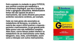 Outro exemplo é a mutação no gene CYP2C19,
que codiﬁca a enzima que metaboliza o
pró-fármaco clopidogrel, que tem a função de
evitar a agregação plaquetária. Metabolizadores
lentos não são capazes de ativar o
medicamento, não sendo eﬁciente para prevenir
acidentes vasculares cerebrais, por exemplo.
Cada vez mais genes são associados ao
metabolismo de fármacos, no entanto, na
maioria das vezes é difícil predizer a resposta do
paciente a medicamentos, já que grande parte
deles possui uma rota metabólica complexa.
Além disso, outros fatores podem interferir no
metabolismo de um medicamento como idade,
tabagismo, sexo, dieta, comorbidades, assim
como a interação com outros medicamentos.
 