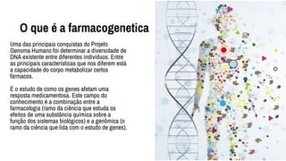 O que é a farmacogenetica
Uma das principais conquistas do Projeto
Genoma Humano foi determinar a diversidade de
DNA existente entre diferentes indivíduos. Entre
as principais características que nos diferem está
a capacidade do corpo metabolizar certos
fármacos.
É o estudo de como os genes afetam uma
resposta medicamentosa. Este campo do
conhecimento é a combinação entre a
farmacologia (ramo da ciência que estuda os
efeitos de uma substância química sobre a
função dos sistemas biológicos) e a genômica (o
ramo da ciência que lida com o estudo de genes).
 