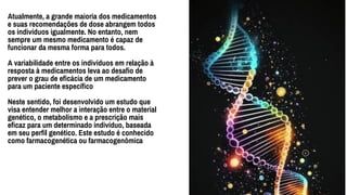 Atualmente, a grande maioria dos medicamentos
e suas recomendações de dose abrangem todos
os indivíduos igualmente. No entanto, nem
sempre um mesmo medicamento é capaz de
funcionar da mesma forma para todos.
A variabilidade entre os indivíduos em relação à
resposta à medicamentos leva ao desafio de
prever o grau de eficácia de um medicamento
para um paciente específico
Neste sentido, foi desenvolvido um estudo que
visa entender melhor a interação entre o material
genético, o metabolismo e a prescrição mais
eficaz para um determinado indivíduo, baseada
em seu perfil genético. Este estudo é conhecido
como farmacogenética ou farmacogenômica
Lorem ipsum dolor sit amet,
Consectetuer adipiscing elit, sed diam
nonummy nibh euismod tincidunt ut.
2010
2020
2022
 