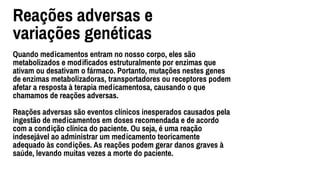 Reações adversas e
variações genéticas
Quando medicamentos entram no nosso corpo, eles são
metabolizados e modiﬁcados estruturalmente por enzimas que
ativam ou desativam o fármaco. Portanto, mutações nestes genes
de enzimas metabolizadoras, transportadores ou receptores podem
afetar a resposta à terapia medicamentosa, causando o que
chamamos de reações adversas.
Reações adversas são eventos clínicos inesperados causados pela
ingestão de medicamentos em doses recomendada e de acordo
com a condição clínica do paciente. Ou seja, é uma reação
indesejável ao administrar um medicamento teoricamente
adequado às condições. As reações podem gerar danos graves à
saúde, levando muitas vezes a morte do paciente.
 