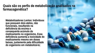 Metabolizadores Lentos: Indivíduos
que possuem dois alelos, não
funcionais, resultando na
deficiência da enzima e
consequente acúmulo do
medicamento no organismo. Essa
deficiência aumenta a toxicidade do
medicamento mesmo em doses
baixas, justamente pela dificuldade
do organismo em metabolizá-lo;
Quais são os perfis de metabolização analisados na
farmacogenética?
 