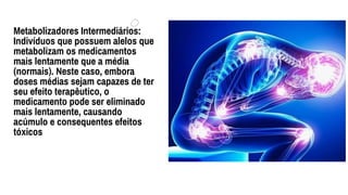 Metabolizadores Intermediários:
Indivíduos que possuem alelos que
metabolizam os medicamentos
mais lentamente que a média
(normais). Neste caso, embora
doses médias sejam capazes de ter
seu efeito terapêutico, o
medicamento pode ser eliminado
mais lentamente, causando
acúmulo e consequentes efeitos
tóxicos
 
