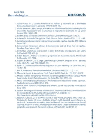ANEMIAS/BIBLIOGRAFÍA
82 / 83
1. Aguilar García Mª J, Gutierrez Pimentel Mª D. Profilaxis y tratamiento de la enfermedad
tromboembólica en mayores. Geriatrika, 1999; 15 (3): 99-106.
2. Álvarez Nebreda M L,PerezTamayo I,Brañas Baztan F.Tratamiento de la trombosis venosa profunda
en pacientes mayores de 60 años en una unidad de hospitalización a domicilio. Rev Esp Geriatr
Gerontol 2001; 36(S4):4-17.
3. Billet HH. Direct and Indirect Antithrombins. Clinics in Geriatric Medicine 2001;17: 15-29.
4. Calverley DC.Antiplatelet Therapy in the Elderly. Clinics in Geriatric Medicine 2001; 17 (1): 31-43.
5. Centro Cochrane Iberoamericano.Evidencia Clínica Concisa.Ed.Española.Colombia :BMJ Publishing
Group; 2003.
6. Compendio de interacciones adversas de medicamentos. Med Lett Drugs Ther. Ed. Española.
Barcelona: Prous Science; 2002.
7. Dormandy J. Una llamada para la acción en apoyo de la terapia antiplaquetaria. Care Elderly
(ed.Española) 1998; 5:73-36.
8. Gilbert Baldwin J. Anemia: Su incidencia y significado en el paciente anciano. Mod Geriatri
(ed. Española) 3 (2): 79-82.
9. Guyatt GH, Patterson C,Ali M, Singer J, Levine M, turpie I, Meyer R. Diagnosis of iron – defciency
in the elderly.Am J Med 1990; (88):205-209.
10. Hylek E M. OralAnticoagulants. Pharmacologic Issues for Use in the Elderly. Clin Geriatr Med 2001;
17 (1): 1-13.
11. Heit JA. Prevention of Venous Thromboembolism. Clin Geriatr Med 2001; 17 (1): 71- 91.
12. Mansouri A, Lipshitz A.Anemia in the Elderly Patient. Med Clin North Am 1992; (76) 3:619-30.
13. Merli GJ:Treatment of DeepVenousThrombosis and Pulmonary Embolism with Low MolecularWeight
Heparin in the Geriatric Patient Population. Clin Geriatr Med 2001;17:93-105.
14. Muñoz-Torrero Rodríguez JJ, Moya Pueyo FJ.Antitrombóticos en el tratamiento del ictus isquémicos.
Rev Esp Geriatr Gerontol 2001;36(S4): 4-17.
15. Parfitt K, editor. Martindale. The complete drug reference. 32ª ed. Massachusetts: Pharmaceutical
Press; 1999.
16. Scottish Inercollegiate Guidelines Network (SIGN). Prophylaxis of Venous Thromboembolism
[en líçonea]. Edinburgh: SIGN;2002 (SIGN publication nº62). Disponible en:
http://www.sign.ac.uk/guidelines/fulltext/62/index.html
17. Sebastian J L,Tresh D. Use of Oral Anticoagulants in Older Patients. Drug Aging 2000;16:409-435.
Nicolaides AN, Breddin HK, Fareed J, Goldhaber S, Haas S, Hull R, Kalodiki E, Myers K, Samama M,
sasahara A. Cardiovascular Disease Educational and Research Trust and the International Union of
Angiology. Prevention of venous thromboembolism. International Consensus Statement. Guidelines
compiled in accordance with the scientific evidence. Int Angiol. 2001 Mar;20(1):1-37.
Hematológica BIBLIOGRAFÍA
PATOLOGÍA
GuíaFarmacogeria./04FINAL_cor22/4/0512:33Página83
 