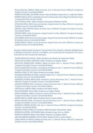 - REVILLA PASCUAL, ENRIQUE. Médico de Familia. Área 10. Atención Primaria. IMSALUD. Consejería de
Sanidad y Consumo. Comunidad de Madrid.
- RODRÍGUEZAIZCORBE,JOSE RAMÓN.Director médico de ResidenciaVirgen de la Luz.Carabanchel.Madrid.
- ROMEROVADILLO,JESÚS.Coordinador de Centros Institucionales.Servicio Regional de Bienestar Social.
Consejería de Familia y Asuntos Sociales.
- SALAS ESTRADA, ÁNGEL. Médico. Residencia Sociosanitaria Medinaceli. Madrid.
- SEPÚLVEDA MORA, DIEGO. Servicio de Geriatría. Hospital Central Cruz Roja. IMSALUD. Consejería de
Sanidad y Consumo. Comunidad de Madrid.
- SORIANO LLORA, TRINIDAD. Médico de Familia. Área 4. IMSALUD. Consejería de Sanidad y Consumo.
Comunidad de Madrid.
-TORNERO TORRES, OLGA. Farmacéutica. Hospital Central Cruz Roja. IMSALUD. Consejería de Sanidad y
Consumo. Comunidad de Madrid.
-VEGA PIÑERA, BELEN. Servicio de Endocrinología. Hospital Universitario de Getafe. IMSALUD. Consejería
de Sanidad y Consumo. Comunidad de Madrid.
-VERDEJO BRAVO, CARLOS. Servicio de Geriatría. Hospital Clínico San Carlos. IMSALUD. Consejería de
Sanidad y Consumo. Comunidad de Madrid.
Esta guía se realizó tomando como base la“Guía de Práctica Clínica.Selección y Utilización de Medicamentos
en Residencias Geriatricas” del Área 11 de Madrid, y con la autorización de esta gerencia. Por lo que, a
continuación se citan los autores de la dicha guía.
- ÁLVAREZ-BERENGUER, MIGUEL. Médico. Residencia para Mayores de Carabanchel. Madrid.
- APECECHEA ESCUDERO, MARGARITA. Médico. Residencia Los Nogales. Madrid.
-APECECHEA IPARRAGUIRRE, KARMELE. Médico de Familia. Área 11. Atención Primaria. IMSALUD.
Consejería de Sanidad y Consumo. Comunidad de Madrid.
-ARIAS SALGADO ROSY,Ana Maria. Coordinadora de Residencias. Área 11.Atención Primaria. IMSALUD.
Consejería de Sanidad y Consumo. Comunidad de Madrid.
- BARRERA GÓMEZ, Mª JOSÉ. Médico Residencia Vista Alegre. Madrid.
- ESCRIBANO HERNÁNDEZ,ALFONSO.Unidad de Calidad.Área 11.Atención Primaria.IMSALUD.Consejería
de Sanidad y Consumo. Comunidad de Madrid.
- FERNÁNDEZ ESTEBAN, INMACULADA. Farmacéutica. Servicio de Farmacia. Área 11. Atención Primaria.
IMSALUD. Consejería de Sanidad y Consumo. Comunidad de Madrid.
- GANGOSO FERMOSO, ANA. Farmacéutica. Servicio de Farmacia. Área 11. Atención Primaria. IMSALUD.
Consejería de Sanidad y Consumo. Comunidad de Madrid.
- LÓPEZ ROCHA,ALBERTO. Médico. Residencia Real Deleite. Madrid.
- MALLÓN REDONDO, SILVIA. Médico. Residencia Los Nogales. Madrid.
- MANSO MANRIQUE, MARTA. Farmacéutica. Servicio de Farmacia. Área 11.Atención Primaria. IMSALUD.
Consejería de Sanidad y Consumo. Comunidad de Madrid.
- MARTÍN GARCÍA, SALOMÉ. Médico. Residencia Plata y Castañar. Madrid.
- MATAIX SANJUÁN, ANGEL. Farmacéutico. Servicio de Farmacia. Área 11. Atención Primaria. IMSALUD.
Consejería de Sanidad y Consumo. Comunidad de Madrid.
- MENÉNDEZ CORDERO, BEATRIZ. DUE. Área 11. Atención Primaria. IMSALUD. Consejería de Sanidad y
Consumo. Comunidad de Madrid.
- MONTOYA ALONSO, PEDRO. DUE. Residencia Madre Maravillas. Perales del Río. Getafe.
- RODRÍGUEZ AIZCORBE, JOSÉ RAMÓN. Médico. Residencia Virgen de la Luz. Madrid.
- RODRÍGUEZ MORENO, INMACULADA. Médico. Residencia Los Nogales. Madrid.
- SÁNCHEZ-BORGNIS DESBORDES, ROCÍO. Médico. Residencia Plata y Castañar. Madrid.
- USERO MARTÍN, Mª ÁNGELES. Médico de Familia. Área 11.Atención Primaria. IMSALUD. Consejería de
Sanidad y Consumo. Comunidad de Madrid.
GuíaFarmacogeria./04FINAL_cor22/4/0512:32PáginaXII
 