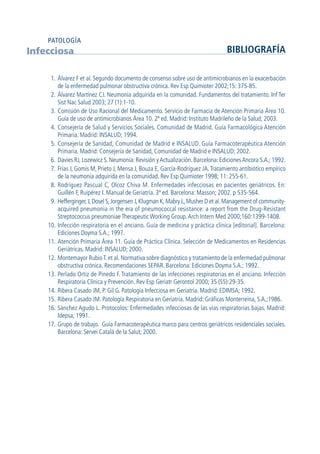 1. Álvarez F et al. Segundo documento de consenso sobre uso de antimicrobianos en la exacerbación
de la enfermedad pulmonar obstructiva crónica. Rev Esp Quimioter 2002;15: 375-85.
2. Álvarez Martínez CJ. Neumonía adquirida en la comunidad. Fundamentos del tratamiento. Inf Ter
Sist Nac Salud 2003; 27 (1):1-10.
3. Comisión de Uso Racional del Medicamento. Servicio de Farmacia de Atención Primaria Área 10.
Guía de uso de antimicrobianos Área 10. 2ª ed. Madrid: Instituto Madrileño de la Salud; 2003.
4. Consejería de Salud y Servicios Sociales. Comunidad de Madrid. Guía Farmacológica Atención
Primaria. Madrid: INSALUD; 1994.
5. Consejería de Sanidad, Comunidad de Madrid e INSALUD. Guía Farmacoterapéutica Atención
Primaria. Madrid: Consejería de Sanidad, Comunidad de Madrid e INSALUD; 2002.
6. Davies RJ, Lozewicz S. Neumonía: Revisión yActualización. Barcelona: EdicionesAncora S.A.; 1992.
7. Frías J, Gomis M, Prieto J, Mensa J, Bouza E, García-Rodríguez JA.Tratamiento antibiótico empírico
de la neumonía adquirida en la comunidad. Rev Esp Quimioter 1998; 11: 255-61.
8. Rodríguez Pascual C, Olcoz Chiva M. Enfermedades infecciosas en pacientes geriátricos. En:
Guillén F, Ruipérez I. Manual de Geriatría. 3ª ed. Barcelona: Masson; 2002. p 535-564.
9. Hefferginger,J,Dosel S,Jorgensen J,Klugman K,Mabry L,Musher D et al.Management of community-
acquired pneumonia in the era of pneumococcal resistance: a report from the Drug-Resistant
Streptococcus pneumoniae Therapeutic Working Group.Arch Intern Med 2000;160:1399-1408.
10. Infección respiratoria en el anciano. Guía de medicina y práctica clínica [editorial]. Barcelona:
Ediciones Doyma S.A.; 1997.
11. Atención Primaria Área 11. Guía de Práctica Clínica. Selección de Medicamentos en Residencias
Geriátricas. Madrid: INSALUD; 2000.
12. Montemayor RubioT. et al. Normativa sobre diagnóstico y tratamiento de la enfermedad pulmonar
obstructiva crónica. Recomendaciones SEPAR. Barcelona: Ediciones Doyma S.A.; 1992.
13. Perlado Ortiz de Pinedo F. Tratamiento de las infecciones respiratorias en el anciano. Infección
Respiratoria Clínica y Prevención. Rev Esp Geriatr Gerontol 2000; 35 (S5):29-35.
14. Ribera Casado JM, P. Gil G. Patología Infecciosa en Geriatría. Madrid: EDIMSA; 1992.
15. Ribera Casado JM. Patología Respiratoria en Geriatría. Madrid: Gráficas Monterreina, S.A.;1986.
16. Sánchez Agudo L. Protocolos: Enfermedades infecciosas de las vías respiratorias bajas. Madrid:
Idepsa; 1991.
17. Grupo de trabajo. Guía Farmacoterapéutica marco para centros geriátricos residenciales sociales.
Barcelona: Servei Catalá de la Salut; 2000.
Infecciosa BIBLIOGRAFÍA
PATOLOGÍA
GuíaFarmacogeria./04FINAL_cor22/4/0512:33Página100
 
