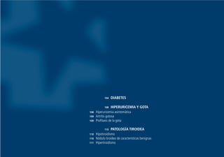 104 DIABETES
108 HIPERURICEMIA Y GOTA
108 Hiperuricemia asintomática
109 Artritis gotosa
109 Profilaxis de la gota
110 PATOLOGÍA TIROIDEA
110 Hipotiroidismo
110 Nódulo tiroideo de características benignas
111 Hipertiroidismo
Guía Farmacogeria./04 FINAL_cor 22/4/05 12:33 Página 103
 