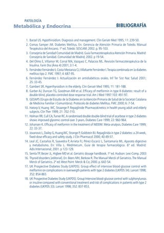 1. Barzel US. Hypothiroidism. Diagnosis and management. Clin Geriatr Med 1995; 11: 239-50.
2. Comas Samper JM. Diabetes Mellitus. En: Gerencia de Atención Primaria de Toledo. Manual
Terapéutico del Anciano. 1ª ed.Toledo: SESCAM; 2002. p. 95-103.
3. Consejería de Sanidad Comunidad de Madrid. Guía FarmacoterapéuticaAtención Primaria. Madrid:
Consejería de Sanidad. Comunidad de Madrid; 2002. p 19-54.
4. Del Olmo E, Villamor M, Corral MA, Vazquez C, Palacios ML. Revisión farmacoterapéutica de la
Insulina. Farm Dia (Área 4) 2001; 3:1-4.
5. Fernández Fernández I,Costa Mestanza CJ,Villafuerte Fernández I.Terapia combinada en la diabetes
mellitus tipo 2. FMC 1997; 4: 687-95.
6. Fernández Fernández I. Actualización en antidiabéticos orales. Inf Ter Sist Nac Salud 2001;
25: 33-45.
7. Gambert SR, Hyperthyroidism in the elderly. Clin Geriatr Med 1995; 11: 181-188.
8. Garber AJ, Duncan TG, Goodman AM et al. Efficacy of metformin in type II diabetes: result of a
double-blind, placebo-controled dose response trial.Am J Med 1997:103: 491-97.
9. GEDAPS (Grupo de Estudio de la Diabetes en laAtención Primaria de Salud de la Societat Catalana
de Medicina Familiar i Comunitária). Protocolo de diabetes Mellitus. FMC 2000; 6: 7-54.
10. Hatorp V, Huang WC, Straange P. Repaglinide Pharmacokinetics in health young adult and elderly
subjects. Clin Ther 1999; 21: 702-710.
11. Holman RR,Cull CA,Turner RC.A randomised double double-blind trial of acarbose in type 2 diabetes
shows improved glycemic control over 3 years. Diabetes Care 1999; 22: 960-964.
12. Johansen K. Efficacy of metformin in the treatment of NIDDM. Meta-analysis. Diabetes Care 1999;
22: 33-37.
13. Jovanovic L, Dailey G, HuangWC, Strange P, Goldstein BJ. Repaglinida in type 2 diabetes:a 24 week,
fixed-dose efficacy and safety study. J Clin Pharmacol 2000; 40:49-57.
14. Leal JC, Castaños R, Saavedra P, Arrieta FJ, Pérez-Escariz L, Santamaría ML. Aparato digestivo
y metabolismo. En: Villa L. Medimecum. Guía de terapia farmacológica. 6ª ed. Madrid:
Adis Internacional; 2001. p 123-129.
15. Semla TP, Beizer JL, Higbee MD et al. Geriatric dosage handbook. 1ª ed. Hudson: Lexi-Comp. 2003
16. Thyroid disorders [editorial]. En: Beers MH, Berkow R.The Manual Merck of Geriatrics.The Manual
Merck of Geriatrics. 2ª ed.West Point: Merck & Co; 2000. p. 642-54.
17. UK Prospective Diabetes Study (UKPDS). Group effect of intensive blood-glucose control with
metformin on complications in overweigth patients with type 2 diabetes (UKPDS 34). Lancet 1998;
352: 854-865
18. UK Prospective Diabetes Study (UKPDS). Group Intensive blood-glucose control with sulphonylureas
or insuline compared with conventional treatment and risk of complications in patients with type 2
diabetes (UKPDS 33). Lancet 1998; 352: 837-853.
Metabólica y Endocrina BIBLIOGRAFÍA
PATOLOGÍA
GuíaFarmacogeria./04FINAL_cor22/4/0512:33Página112
 