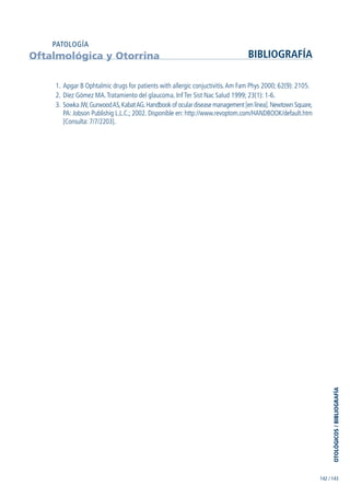 1. Apgar B Ophtalmic drugs for patients with allergic conjuctivitis.Am Fam Phys 2000; 62(9): 2105.
2. Díez Gómez MA.Tratamiento del glaucoma. Inf Ter Sist Nac Salud 1999; 23(1): 1-6.
3. Sowka JW,GurwoodAS,KabatAG.Handbook of ocular disease management [en línea].Newtown Square,
PA: Jobson Publishig L.L.C.; 2002. Disponible en: http://www.revoptom.com/HANDBOOK/default.htm
[Consulta: 7/7/2203].
Oftalmológica y Otorrina BIBLIOGRAFÍA
PATOLOGÍA
142 / 143
OTOLÓGICOS/BIBLIOGRAFÍA
GuíaFarmacogeria./04FINAL_cor22/4/0512:33Página143
 