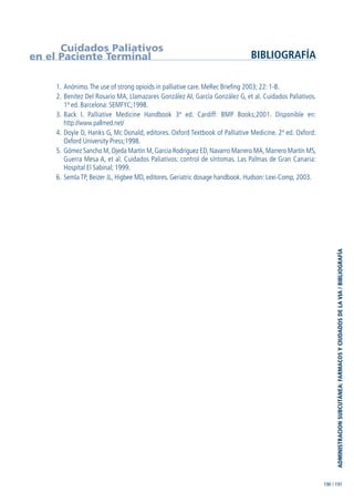 1. Anónimo.The use of strong opioids in palliative care. MeRec Briefing 2003; 22: 1-8.
2. Benítez Del Rosario MA, Llamazares González AI, García González G, et al. Cuidados Paliativos.
1ª ed. Barcelona: SEMFYC;1998.
3. Back I. Palliative Medicine Handbook 3ª ed. Cardiff: BMP Books;2001. Disponible en:
http://www.pallmed.net/
4. Doyle D, Hanks G, Mc Donald, editores. Oxford Textbook of Palliative Medicine. 2ª ed. Oxford:
Oxford University Press;1998.
5. Gómez Sancho M, Ojeda Martín M, García Rodríguez ED, Navarro Marrero MA, Marrero Martín MS,
Guerra Mesa A, et al. Cuidados Paliativos: control de síntomas. Las Palmas de Gran Canaria:
Hospital El Sabinal; 1999.
6. Semla TP, Beizer JL, Higbee MD, editores. Geriatric dosage handbook. Hudson: Lexi-Comp, 2003.
Cuidados Paliativos
en el Paciente Terminal BIBLIOGRAFÍA
190 / 191
ADMINISTRACIONSUBCUTÁNEA:FARMACOSYCIUDADOSDELAVIA/BIBLIOGRAFÍA
GuíaFarmacogeria./04FINAL_cor22/4/0512:33Página191
 