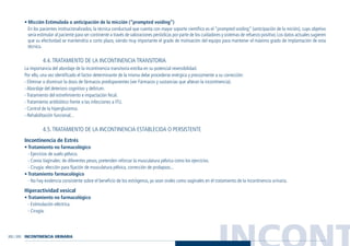 INCONT202 / 203
• Micción Estimulada o anticipación de la micción (“prompted voiding”)
En los pacientes institucionalizados, la técnica conductual que cuenta con mayor soporte científico es el “prompted voiding” (anticipación de la mición), cuyo objetivo
sería estimular al paciente para ser continente a través de valoraciones periódicas por parte de los cuidadores y sistemas de refuerzo positivo. Los datos actuales sugieren
que su efectividad se mantendría a corto plazo, siendo muy importante el grado de motivación del equipo para mantener el máximo grado de implantación de esta
técnica.
4.4. TRATAMIENTO DE LA INCONTINENCIA TRANSITORIA
La importancia del abordaje de la incontinencia transitoria estriba en su potencial reversibilidad.
Por ello, una vez identificado el factor determinante de la misma debe procederse enérgica y precozmente a su corrección:
- Eliminar o disminuir la dosis de fármacos predisponentes (ver Fármacos y sustancias que alteran la incontinencia).
- Abordaje del deterioro cognitivo y delirium.
- Tratamiento del estreñimiento e impactación fecal.
- Tratamiento antibiótico frente a las infecciones a ITU.
- Control de la hiperglucemia.
- Rehabilitación funcional...
4.5. TRATAMIENTO DE LA INCONTINENCIA ESTABLECIDA O PERSISTENTE
Incontinencia de Estrés
• Tratamiento no farmacológico
- Ejercicios de suelo pélvico.
- Conos Vaginales: de diferentes pesos, pretenden reforzar la musculatura pélvica como los ejercicios.
- Cirugía: elección para fijación de musculatura pélvica, corrección de prolapsos...
• Tratamiento farmacológico
- No hay evidencia consistente sobre el beneficio de los estrógenos, ya sean orales como vaginales en el tratamiento de la incontinencia urinaria.
Hiperactividad vesical
• Tratamiento no farmacológico
- Estimulación eléctrica.
- Cirugía.
INCONTINENCIA URINARIA
Guía Farmacogeria./04 FINAL_cor 22/4/05 12:33 Página 203
 