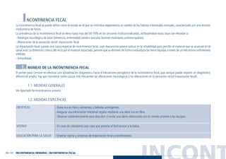 INCONT206 / 207
INCONTINENCIA FECAL
La incontinencia fecal se puede definir como el estado en el que un individuo experimenta un cambio de los hábitos intestinales normales, caracterizado por una emisión
involuntaria de heces.
La prevalencia de la incontinencia fecal se eleva hasta más del 50-70% en los ancianos institucionalizados, atribuyéndose estas tasas tan elevadas a:
- Patología neurológica de base (demencia, enfermedad cerebro vascular, lesiones medulares, polineuropatías).
- Alteraciones de la sensación rectal: impactación fecal.
La impactación fecal supone una causa especial de incontinencia fecal, cuyo mecanismo parece radicar en la inhabilidad para percibir el material que se acumula en el
canal anal.La distensión crónica del recto por el material impactado,permite que se eliminen de forma involuntaria las heces liquidas a través de un mecanismo esfinteriano
inhibido.
- Inmovilidad.
1. MANEJO DE LA INCONTINENCIA FECAL
El primer paso consiste en efectuar una aproximación diagnóstica hacia el mecanismo patogénico de la incontinencia fecal, que aunque puede requerir un diagnóstico
diferencial amplio, hay que considerar como causas más frecuentes las alteraciones neurológicas y las alteraciones en la sensación rectal (impactación fecal).
1.1. MEDIDAS GENERALES
Ver Apartado de Incontinencia urinaria.
1.2. MEDIDAS ESPECÍFICAS
- Dieta rica en fibra y alimentos, y bebidas astringentes.
- Asegurar una eliminación intestinal regular mediante una dieta rica en fibra.
- Observar sistemáticamente para descubrir si existe una alerta relacionada con la comida próxima a los escapes.
- En caso de colostomía usar ropa que permita el fácil acceso a la bolsa.
- Enseñar signos y síntomas de impactación fecal y estreñimiento.
DIETÉTICAS
VESTIDO
EDUCACIÓN PARA LA SALUD
INCONTINENCIA URINARIA / INCONTINENCIA FECAL
Guía Farmacogeria./04 FINAL_cor 22/4/05 12:33 Página 207
 