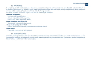 1.3. TRATAMIENTO
El manejo terapéutico de la incontinencia fecal va a depender de las características del paciente, del tipo de incontinencia, del resultado de la evaluación individual y de
la severidad de la incontinencia. Por todo ello, el manejo debe ser individualizado incluyendo desde aspectos más básicos y conservadores (tipo de ropa, intervención
ambiental, medidas paliativas....), hasta los más sofisticados (biofeedback, cirugía reparadora).
Actualmente, las medidas conservadoras ocupan un lugar destacado en el manejo del incontinente:
• Pacientes con demencia:
- Entrenamiento del hábito defecatorio.
- Fármacos antiperistálticos del tipo Loperamida.
- Enemas si no se produce defecación en 48 horas.
• Heces líquidas por impactación fecal:
- Desimpactación y corrección del hábito intestinal.
• Heces líquidas sin impactación fecal:
- Fármacos antiperistálticos (Loperamida) para aumentar la consistencia de las heces.
• Heces sólidas:
- Programas de entrenamiento del habito defecatorio.
1.4. MEDIDAS PALIATIVAS
Las medidas paliativas pueden ofrecer cierto grado de confort, especialmente en pacientes severamente incapacitados y que sufran de incontinencia severa. Las más
utilizadas son los absorbentes y el obturador anal. La última solución para algunos ancianos con incontinencia fecal severa y deterioro de su calidad de vida podría ser la
Colostomía, la cual se podría realizar incluso vía laparoscópica.
GUIA FARMACOGERIATRICA
Guía Farmacogeria./04 FINAL_cor 22/4/05 12:33 Página 208
 