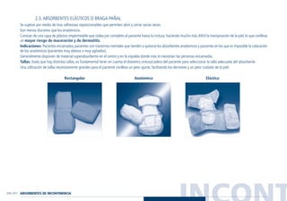 INCONT210 / 211
2.3. ABSORBENTES ELÁSTICOS O BRAGA PAÑAL
Se sujetan por medio de tiras adhesivas reposicionables que permiten abrir y cerrar varias veces.
Son menos discretos que los anatómicos.
Constan de una capa de plástico impermeable que rodea por completo al paciente hasta la cintura, haciendo mucho más difícil la transpiración de la piel, lo que conlleva
un mayor riesgo de maceración y de dermatitis.
Indicaciones: Pacientes encamados,pacientes con trastornos mentales que tienden a quitarse los absorbentes anatómicos y pacientes en los que es imposible la colocación
de los anatómicos (pacientes muy obesos o muy agitados).
Generalmente disponen de material superabsorbente en el centro y en la espalda donde más lo necesitan las personas encamadas.
Tallas: Dado que hay distintas tallas, es fundamental tener en cuenta el diámetro cintura/cadera del paciente para seleccionar la talla adecuada del absorbente.
Una utilización de tallas excesivamente grandes para el paciente conlleva un peor ajuste, facilitando los derrames y un peor cuidado de la piel.
Rectangular Anatómico Elástico
ABSORBENTES DE INCONTINENCIA
Guía Farmacogeria./04 FINAL_cor 22/4/05 12:33 Página 211
 