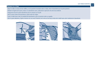 PERSONAS EN LA CAMA
- Bajar la malla a la altura de las rodillas y con el paciente recostado sobre un lado, retirar el absorbente por la parte posterior.
- Realizar la higiene de la piel y colocar un absorbente nuevo, realizando la operación de atrás hacia delante.
- Asegurarse de que la parte absorbente está en contacto con la piel.
- Abrir la parte trasera del absorbente y fijarla sobre las nalgas.
- Subir la malla hasta cubrir la totalidad del absorbente y girar al paciente sobre su espalda.
- Abrir la parte delantera y fijarla al vientre con una mano mientras con la otra se tira hacia arriba de la malla hasta cubrir totalmente el absorbente.
GUIA FARMACOGERIATRICA
Guía Farmacogeria./04 FINAL_cor 22/4/05 12:33 Página 214
 
