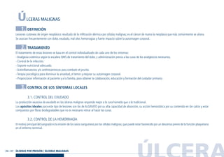 ÚLCERA286 / 287
ÚLCERAS MALIGNAS
1. DEFINICIÓN
Lesiones cutáneas de origen neoplásico resultado de la infiltración dérmica por células malignas; es el cáncer de mama la neoplasia que más comúnmente se ulcera.
Se asocian frecuentemente con dolor, exudado, mal olor, hemorragias y fuerte impacto sobre la autoimagen corporal.
2. TRATAMIENTO
El tratamiento de estas lesiones se basa en el control individualizado de cada uno de los síntomas:
- Analgesia sistémica según la escalera OMS de tratamiento del dolor, y administración previa a las curas de los analgésicos necesarios.
- Control de la infección.
- Soporte nutricional adecuado.
- Antiinflamatorios y/o antihistamínicos para combatir el prurito.
- Terapia psicológica para disminuir la ansiedad, el temor y mejorar su autoimagen corporal.
- Proporcionar información al paciente y a la familia, para obtener la colaboración, educación y formación del cuidador primario.
3. CONTROL DE LOS SÍNTOMAS LOCALES
3.1. CONTROL DEL EXUDADO
La producción excesiva de exudado en las úlceras malignas responde mejor a la cura húmeda que a la tradicional.
Los apósitos ideales para este tipo de lesiones son los de ALGINATO por su alta capacidad de absorción, su acción hemostática por su contenido en ión calcio y estar
compuestos por fibras biodegradables que no es necesario retirar al hacer las curas.
3.2. CONTROL DE LA HEMORRAGIA
El motivo principal del sangrado es la erosión de los vasos sanguíneos por las células malignas;que puede estar favorecido por un descenso previo de la función plaquetaria
en el enfermo terminal.
ÚLCERAS POR PRESIÓN / ÚLCERAS MALIGNAS
Guía Farmacogeria./04 FINAL_cor 22/4/05 12:33 Página 287
 