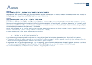 ARRITMIAS
1. EXTRASÍSTOLES SUPRAVENTRICULARES Y VENTRICULARES
Las extrasístoles tanto supraventriculares como ventriculares, son muy frecuentes en los ancianos. La presencia aislada de dichas alteraciones no es un indicador de
cardiopatía orgánica ni de una mayor mortalidad, por lo tanto no requieren tratamiento.
2. FIBRILACIÓN AURICULAR Y FLUTTER AURICULAR
La prevalencia de fibrilación auricular (FA) es de un 5% en mayores de 65 años. Se asocia con frecuencia a cardiopatías subyacentes, sobre todo hipertensiva e isquémica,
valvulopatías o enfermedades sistémicas como el hipertiroidismo. El corazón del anciano es más dependiente de la contracción de la aurícula, por lo que la FA puede
desencadenar una insuficiencia cardiaca aunque la frecuencia ventricular no sea elevada. La FA aumenta en 7 veces el riesgo de ictus cardioembólico. Si hay valvulopatía
asociada, por ejemplo una estenosis mitral, el riesgo es 17 veces mayor.
Además de la cardiopatías hay que investigar la presencia de otras causas subyacentes-precipitantes que pueden ocasionar la presencia de una FA: hipertiroidismo,
neumonía, tromboembolismo pulmonar. El manejo del flutter auricular es similar al de la FA.
El objetivo terapéutico ante la FA es variable en función de las circunstancias:
2.1. CONTROL DE LA FRECUENCIA CARDÍACA
La FA cursa a menudo con una respuesta ventricular rápida con el riesgo de inestabilidad hemodinámica y desencadenamiento de una insuficiencia cardiaca.
a) En situaciones de frecuencia cardiaca muy rápida con gran inestabilidad hemodinámica, sospecha de infarto agudo de miocardio, etc, debe realizarse cardioversión
eléctrica sincronizada urgente, por lo que se debe derivar al paciente a un servicio de urgencias.
b) En situaciones de FA con frecuencia ventricular rápida >100-120 latidos/min, sin las circunstancias anteriores, debe valorarse la necesidad de controlar la frecuencia
de forma inmediata, para ello se pueden emplear Antagonistas del calcio o Betabloqueantes que deben administrarse en el medio hospitalario.
c) El mantenimiento del control de la frecuencia cardiaca ventricular a largo plazo puede realizarse con:
GUIA FARMACOGERIATRICA
Guía Farmacogeria./04 FINAL_cor 22/4/05 12:32 Página 4
 