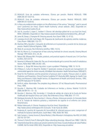 22. INSALUD. Guía de cuidados enfermeros. Úlceras por presión. Madrid: INSALUD; 1996
(ISBN: 84-351-0227-0).
23. INSALUD. Guía de cuidados enfermeros. Úlceras por presión. Madrid: INSALUD; 2000
(ISBN 84-351-0334-X).
24. Is there any evidence/meta-analysis on the effectiviness of the various “dressings” used in wound
care? [anónimo] [en línea]. Gwent Health Authority: attract website. 2002. Disponible en:
http://www.attract.wales.nhs.uk
25. Jaio N, Lizundia S, López C, Salaberi Y. Úlceras: del abordaje global de la cura local [en línea].
INFAC 2000;8(3). Disponible en: http://www.euskadi.net/sanidad/cevime/datos/infac_v8n3.pdf
26. Jones M, Davey J, Champion M. Dressing wounds. Nurs Stand 1998; 12: 47-52.
27. Lizándara Enrich AM, Suñé Negre JM. Propuesta de clasificación de apósitos estériles modernos.
Cienc Pharm 1998; 8(4): 153-171.
28. Martínez RM y Quiralte C. Actuación de enfermería en la prevención y curación de las úlceras por
presión. Madrid: Editorial Digitalia; 1998.
29. Mole, B. Las escaras. Rev Enfermería científica 1983; 14:3-6.
30. Neil JA, Munro CL. A comparison of two culturing methods for chronic wounds. Ostomy Wound
Manage 1997;43(3): 20-2, 24, 26.
31. Nelson DB, Dilloway MA. Principles, products, and practical aspects of wound care. Crit Care Nurs
Q 2002; 25(1):33-54.
32. Newman V,Allwood M, Oakes RA.The use of metronidazole gel to control the smell of malodorous
lesions. Palliat Med 1989; 34:303- 305.
33. Noonan L, Burge SM.Venous leg ulcers: is pain a problem? Phebology 1998; 13: 14-19.
34. O¨Meara S, Cullum N, Majid M, Sheldon T. Systematic reviews of wound care management: (3)
antimicrobial agents for chronic wounds;(4) diabetic foot ulceration.HealthTechnolAssess 2000;4(21).
35. Panel for the Prediction and the prevention of pressure ulcer in adults. Pressure ulcers in adults:
Prediction and Prevention. Clinical Practice Guideline Nº3 Rockville (MD): Agengy for Health Care
Policy and Research, Public Health Service, US Department of Health and Human Services; 1992.
(AHCPR Publicaton Nº 92-0047).
36. Parfitt K, editor. Martindale. The complete drug reference. 32ª ed. Massachusetts: Pharmaceutical
Press; 1999.
37. Quiralte C, Martínez RM. Cuidados de Enfermería en heridas y úlceras. Madrid: F.U.D.E.N.
(ISBN: 84-89174 – 73 – 3).
38. Quiralte C, Martínez, RM, Fernández, C. Estudio de validez de criterio de la Escala de Norton
modificada del Hospital Clínico san Carlos. Rev Enfermería Clínica 1998; 8(4): 171-177.
39. Rodríguez Aizcorbe JR, Elena Sanchez C. Úlceras y fÍstulas. Ulceras por presión. En:Gonzalez Barón
M et al. Tratado de medicina paliativa y tratamiento de soporte en el enfermo con cáncer.
Panamericana.
40. Roldan Valenzuela,A. Úlceras.Terapéutica local [en línea]. Disponible en:
http://www.ulceras.net/terapeut.htm [Consulta: 10 de marzo de 2004].
41. Rudensky B; Lipschits M; Isaacsohn M; SonninBlicK M. Infected pressure sores: comparison of
methods for bacterial identification. South Med J 1992; 85(9): 901-903.
42. Sala Campos L, Gomez Ferrero O, Ramal Muñoz I,Villar Miranda H.Antisépticos. Rev ROL Enf 2000;
23(7-8): 537-541.
43. Thomas S, Fisher B, Fram PJ,Waring MJ. Odour-absorbing dressings. JWound Care 1998; 7:246-50.
44. Tratamiento local de las úlceras por presión [anónimo] [en línea].EscuelaAndaluza de Salud Pública:
CADIME. Bol Ter Andal 2000;16(5). Disponible en: http://www.easp.es/cadime/
GuíaFarmacogeria./04FINAL_cor22/4/0512:33Página294
 