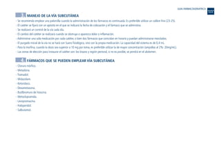 3. MANEJO DE LA VÍA SUBCUTÁNEA
- Se recomienda emplear una palomilla cuando la administración de los fármacos es continuada. Es preferible utilizar un calibre fino (23-25).
- El catéter se fijará con un apósito en el que se indicará la fecha de colocación y el fármaco que se administra.
- Se realizará un control de la vía cada día.
- El cambio del catéter se realizará cuando se obstruya o aparezca dolor o inflamación.
- Administrar una sola medicación por cada catéter, o bien dos fármacos que coincidan en horario y puedan administrarse mezclados.
- El purgado inicial de la vía no se hará con Suero fisiológico, sino con la propia medicación. La capacidad del sistema es de 0,4 mL.
- Para la morfina, cuando la dosis sea superior a 10 mg por toma, es preferible utilizar la de mayor concentración (ampollas al 2%: 20mg/mL).
- Las zonas de elección para instaurar el catéter son: los brazos y región pectoral, si no es posible, se pondrá en el abdomen.
4. FÁRMACOS QUE SE PUEDEN EMPLEAR VÍA SUBCUTÁNEA
- Cloruro mórfico.
- Metadona.
- Tramadol.
- Midazolam.
- Ketorolaco.
- Dexametasona.
- Butilbromuro de hioscina.
- Metoclopramida.
- Levopromacina.
- Haloperidol.
- Salbutamol.
GUIA FARMACOGERIATRICA
Guía Farmacogeria./04 FINAL_cor 22/4/05 12:33 Página 354
 