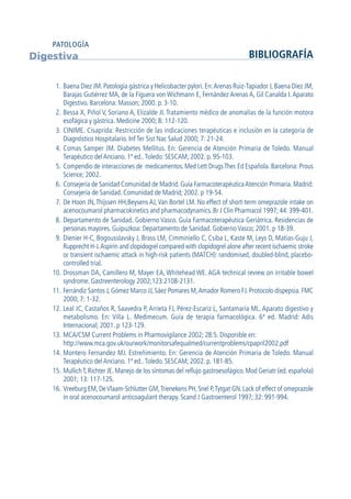 1. Baena Diez JM. Patología gástrica y Helicobacter pylori. En:Arenas Ruiz-Tapiador J, Baena Diez JM,
Barajas Gutiérrez MA, de la Figuera von Wichmann E, Fernández Arenas A, Gil Canalda I.Aparato
Digestivo. Barcelona: Masson; 2000. p. 3-10.
2. Bessa X, Piñol V, Soriano A, Elizalde JI. Tratamiento médico de anomalías de la función motora
esofágica y gástrica. Medicine 2000; 8: 112-120.
3. CINIME. Cisaprida: Restricción de las indicaciones terapéuticas e inclusión en la categoría de
Diagnóstico Hospitalario. Inf Ter Sist Nac Salud 2000; 7: 21-24.
4. Comas Samper JM. Diabetes Mellitus. En: Gerencia de Atención Primaria de Toledo. Manual
Terapéutico del Anciano. 1ª ed..Toledo: SESCAM; 2002. p. 95-103.
5. Compendio de interacciones de medicamentos. Med Lett DrugsTher. Ed Española. Barcelona: Prous
Science; 2002.
6. Consejería de Sanidad Comunidad de Madrid. Guía FarmacoterapéuticaAtención Primaria. Madrid:
Consejería de Sanidad. Comunidad de Madrid; 2002. p 19-54.
7. De Hoon JN,Thijssen HH,Beysens AJ,Van Bortel LM. No effect of short-term omeprazole intake on
acenocoumarol pharmacokinetics and pharmacodynamics. Br J Clin Pharmacol 1997; 44: 399-401.
8. Departamento de Sanidad. Gobierno Vasco. Guía Farmacoterapéutica Geriátrica. Residencias de
personas mayores. Guipuzkoa: Departamento de Sanidad. Gobierno Vasco; 2001. p 18-39.
9. Dienier H-C, Bogousslavsky J, Brass LM, Cimminiello C, Csiba L, Kaste M, Leys D, Matias-Guju J,
Rupprecht H-J.Aspirin and clopidogrel compared with clopidogrel alone after recent ischaemic stroke
or transient ischaemic attack in high-risk patients (MATCH): randomised, doubled-blind, placebo-
controlled trial.
10. Drossman DA, Camillero M, Mayer EA, Whitehead WE. AGA technical review on irritable bowel
syndrome. Gastreenterology 2002;123:2108-2131.
11. Ferrándiz Santos J, Gómez Marco JJ, Sáez Pomares M,Amador Romero FJ. Protocolo dispepsia. FMC
2000; 7: 1-32.
12. Leal JC, Castaños R, Saavedra P, Arrieta FJ, Pérez-Escariz L, Santamaría ML. Aparato digestivo y
metabolismo. En: Villa L. Medimecum. Guía de terapia farmacológica. 6ª ed. Madrid: Adis
Internacional; 2001. p 123-129.
13. MCA/CSM Current Problems in Pharmovigilance 2002; 28:5. Disponible en:
http://www.mca.gov.uk/ourwork/monitorsafequalmed/currentproblems/cpapril2002.pdf
14. Montero Fernandez MJ. Estreñimiento. En: Gerencia de Atención Primaria de Toledo. Manual
Terapéutico del Anciano. 1ª ed..Toledo. SESCAM; 2002. p. 181-85.
15. MullichT, Richter JE. Manejo de los síntomas del reflujo gastroesofágico. Mod Geriatr (ed. española)
2001; 13: 117-125.
16. Vreeburg EM,DeVlaam-Schlutter GM,Trienekens PH,Snel P,Tytgat GN.Lack of effect of omeprazole
in oral acenocoumarol anticoagulant therapy. Scand J Gastroenterol 1997; 32: 991-994.
Digestiva BIBLIOGRAFÍA
PATOLOGÍA
GuíaFarmacogeria./04FINAL_cor22/4/0512:32Página64
 