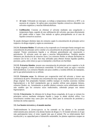 •   Al vacío: Utilizando un rotavapor, se trabaja a temperaturas inferiores a 40oC y en
       ausencia de oxígeno. Se aplica para concentrar líquidos extractivos obtenidos con
       solventes orgánicos y mezclas hidroalcohólicas.

   •   Liofilización: Consiste en eliminar el solvente mediante una congelación a
       temperatura bajas, seguido de una sublimación del solvente, que pasa directamente
       del estado solido a vapor. Este método se aplica principalmente en el caso de
       líquidos extractivos acuosos.

Se puede distinguir distintos tipos de extractos según la concentración de principio activo
respecto a la droga original y según su consistencia.

3.1.3.1. Extractos fluidos: El solvente se ha evaporado en el rotavapor hasta conseguir una
concentración de principio activo similar a la concentración de principio activo en la droga
original. Tienen consistencia liquida y se obtienen generalmente por maceración o
percolación. El solvente suele ser agua o mezclas hidroalcohólicas. También pueden
obtenerse por disolución de extractos secos. Los extractos fluidos se alteran fácilmente en
contacto con la luz y el aire. Son muy utilizados para obtener formas liquidas (jarabes,
pociones, gotas, entre otras) ya que se manipulan y dosifican con facilidad.

3.1.3.2. Extractos blandos: poseen una concentración de principio activo superior a la de
la droga original y tienen consistencia semisólida. El solvente suele ser agua o mezclas
hidroalcohólicas. Los extractos blandos son poco estables y resultan difíciles de manipular,
por lo que prácticamente no se utilizan.

3.1.3.3. Extractos secos: Se obtienen por evaporación total del solvente y tienen una
consistencia de polvo. Presentan una concentración muy superior de principio activo que la
droga original. Son preparados bastante estables (aunque en muchas ocasiones resultan
higroscópicos) y de fácil manipulación que se pueden utilizar para preparar tinturas,
extractos fluidos, etc. Actualmente es posible obtener extractos secos nebulizados todavía
más estables que los extractos secos tradicionales, sobretodo porque son menos
higroscópicos.

3.1.3.4. Crioextractos: Se obtienen de la droga fresca congelada, de la que se extraen los
principios activos mediante nitrógeno líquido y luego se añade alcohol etílico. Los
crioextractos resultan muy caros pero son muy útiles para la extracción de proteínas y
enzimas de ciertas especies.

3.2. Las fuentes terrestres y el mundo marino:

Tradicionalmente la farmacognosia se ha centrado en las plantas y ha prestado
relativamente poca atención a las demás fuentes de drogas (1). El mundo terrestre es el que
más participación tiene; el reino vegetal más que el animal. Por su relativamente fácil
recolección y su capacidad para el desarrollo sustentable, las plantas superiores ocupan un




                                            31
 