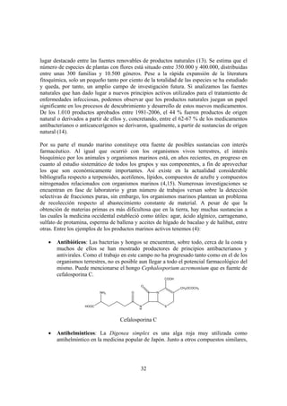 lugar destacado entre las fuentes renovables de productos naturales (13). Se estima que el
número de especies de plantas con flores está situado entre 350.000 y 400.000, distribuidas
entre unas 300 familias y 10.500 géneros. Pese a la rápida expansión de la literatura
fitoquímica, solo un pequeño tanto por ciento de la totalidad de las especies se ha estudiado
y queda, por tanto, un amplio campo de investigación futura. Si analizamos las fuentes
naturales que han dado lugar a nuevos principios activos utilizados para el tratamiento de
enfermedades infecciosas, podemos observar que los productos naturales juegan un papel
significante en los procesos de descubrimiento y desarrollo de estos nuevos medicamentos.
De los 1.010 productos aprobados entre 1981-2006, el 44 % fueron productos de origen
natural o derivados a partir de ellos y, concretando, entre el 62-67 % de los medicamentos
antibacterianos o anticancerígenos se derivaron, igualmente, a partir de sustancias de origen
natural (14).

Por su parte el mundo marino constituye otra fuente de posibles sustancias con interés
farmacéutico. Al igual que ocurrió con los organismos vivos terrestres, el interés
bioquímico por los animales y organismos marinos está, en años recientes, en progreso en
cuanto al estudio sistemático de todos los grupos y sus componentes, a fin de aprovechar
los que son económicamente importantes. Así existe en la actualidad considerable
bibliografía respecto a terpenoides, acetilenos, lípidos, compuestos de azufre y compuestos
nitrogenados relacionados con organismos marinos (4,15). Numerosas investigaciones se
encuentran en fase de laboratorio y gran número de trabajos versan sobre la detección
selectivas de fracciones puras, sin embargo, los organismos marinos plantean un problema
de recolección respecto al abastecimiento constante de material. A pesar de que la
obtención de materias primas es más dificultosa que en la tierra, hay muchas sustancias a
las cuales la medicina occidental estableció como útiles: agar, ácido algínico, carragenano,
sulfato de protamina, esperma de ballena y aceites de hígado de bacalao y de halibut, entre
otras. Entre los ejemplos de los productos marinos activos tenemos (4):

   •   Antibióticos: Las bacterias y hongos se encuentran, sobre todo, cerca de la costa y
       muchos de ellos se han mostrado productores de principios antibacterianos y
       antivirales. Como el trabajo en este campo no ha progresado tanto como en el de los
       organismos terrestres, no es posible aun llegar a todo el potencial farmacológico del
       mismo. Puede mencionarse el hongo Cephalosporium acremonium que es fuente de
       cefalosporina C.
                                                        COOH

                                             O
                                                               CH2OCOCH3
                           NH2           O          N



                    HOOC                     N          S
                                             H


                                   Cefalosporina C

   •   Antihelmínticos: La Digenea simplex es una alga roja muy utilizada como
       antihelmíntico en la medicina popular de Japón. Junto a otros compuestos similares,




                                             32
 