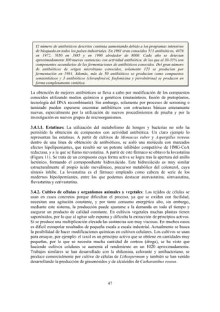 El número de antibióticos descritos continúa aumentando debido a los programas intensivos
   de búsqueda en todos los países industriales. En 1961 eran conocidos 513 antibióticos, 4076
   en 1972, 7650 en 1985 y en 1990 alrededor de 8000. Cada año se detectan
   aproximadamente 300 nuevas sustancias con actividad antibiótica, de las que el 30-35% son
   componentes secundarios de las fermentaciones de antibióticos conocidos. Del gran número
   de antibióticos de origen microbiano conocidos, solamente 123 se producían por
   fermentación en 1984. Además, más de 50 antibióticos se producían como compuestos
   semisintéticos y 3 antibióticos (cloranfenicol, fosfomicina y pirrolnitrina) se producen en
   forma completamente sintética.

La obtención de mejores antibióticos se lleva a cabo por modificación de los compuestos
conocidos utilizando medios químicos o genéticos (mutasíntesis, fusión de protoplastos,
tecnología del DNA recombinante). Sin embargo, solamente por procesos de screening o
tamizado pueden esperarse encontrar antibióticos con estructuras básicas enteramente
nuevas, especialmente por la utilización de nuevos procedimientos de prueba y por la
investigación en nuevos grupos de microorganismos.

3.4.1.1. Estatinas: La utilización del metabolismo de hongos y bacterias no solo ha
permitido la obtención de compuestos con actividad antibiótica. Un claro ejemplo lo
representan las estatinas. A partir de cultivos de Monascus ruber y Aspergillus terreus
dentro de una línea de obtención de antibióticos, se aisló una molécula con marcados
efectos hipolipemiantes, que resultó ser un potente inhibidor competitivo de HMG-CoA
reductasa, y a la que se llamo mevastatina. A partir de este fármaco se obtuvo la lovastatina
(Figura 11). Se trata de un compuesto cuya forma activa se logra tras la apertura del anillo
lactónico, formando el correspondiente hidroxiácido. Este hidroxiácido es muy similar
estructuralmente al propio ácido mevalónico, precursor metabólico del colesterol, cuya
síntesis inhibe. La lovastatina es el fármaco empleado como cabeza de serie de los
modernos hipolipemiantes, entre los que podemos destacar atorvastatina, simvastatina,
fluvastatina y cerivastatina.

3.4.2. Cultivo de células y organismos animales y vegetales: Los tejidos de células se
usan en casos concretos porque dificultan el proceso, ya que se oxidan con facilidad,
necesitan una agitación constante, y por tanto consumo energético alto, sin embargo,
mediante este sistema, la producción puede ajustarse a la demanda en todo el tiempo y
asegurar un producto de calidad constante. En cultivos vegetales muchas plantas tienen
saponósidos, por lo que al agitar sale espuma y dificulta la extracción de principios activos.
Si se produce una multiplicación elevada las sustancias son muy viscosas. En muchos casos
es difícil extrapolar resultados de pequeña escala a escala industrial. Actualmente se busca
la posibilidad de hacer modificaciones químicas en cultivos celulares. Los cultivos se usan
para ensayar, por ejemplo: el taxol es un principio activo que se obtiene en cantidades muy
pequeñas, por lo que se necesita mucha cantidad de corteza (droga), se ha visto que
haciendo cultivos celulares se aumenta el rendimiento en un 1020 aproximadamente.
Trabajos similares se han desarrollado con la shikonina, colorante y antibacteriano, se
produce comercialmente por cultivo de células de Lithospermum y también se han venido
desarrollando la producción de ginsenósidos y de alcaloides de Catharanthus roseus.




                                               47
 