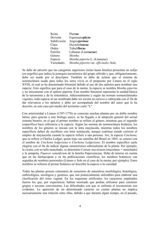 Reino           Plantae
                      División        Espermatophyta
                      Subdivición     Angiospermae
                      Clase           Dicotiledoneae
                      Orden           Tubuliflorae
                      Familia         Labiatae (Lamiaceae)
                      Género          Mentha
                      Especie         Mentha piperita L. (Linnaeus)
                      Variedades      Mentha piperita var. officinalis, Sole.

Se debe de advertir que las categorías superiores (reino hasta familia) presentan un sufijo
(en negrilla) que indica la jerarquía taxonómica del grupo referido y que, obligatoriamente,
debe ser usado por el descriptor. También se debe de aclarar que el sistema de
nomenclatura usado para todos los seres vivos es el propuesto por Linneo en el siglo
XVIII, el cual se ha denominado binomial debido al uso de dos epítetos para nombrar una
especie. Esto significa que para el caso de la menta, la especie se nombra Mentha piperita
y no únicamente con el epíteto piperita. Este nombre binomial representa la unidad básica
de la taxonomía y de la sistemática. Adicionalmente y según las normas nomenclaturales
vigentes, toda especie al ser nombrada debe ser escrita en cursiva o subrayada con el fin de
dar relevancia a los epítetos y debe ser acompañada del nombre del autor que la ha
descrito, en este caso por medio del acrónimo corto "L".

Con anterioridad a Linneo (1707-1778) se conocían muchas plantas por un doble nombre
latino, pero gracias a este biólogo sueco, se ha llegado a la adopción general del actual
sistema binario, en el que el primer nombre se refiere al género, mientras que el segundo
(específico) hace referencia a la especie. Según las normas de nomenclatura botánica, los
nombres de los géneros se inician con la letra mayúscula, mientras todos los nombres
específicos deben de escribirse con letra minúscula, aunque continua siendo correcto el
empleo de mayúsculas cuando la especie refiere a una persona. Así, la especie Cinchona,
que se refiere a Charles Ledger, quien trajo sus semillas del Brasil en 1865, se conoce con
el nombre de Cinchona ledgeriana o Cinchona Ledgeriana. El nombre específico suele
elegirse con el fin de indicar alguna característica sobresaliente de la planta. Por ejemplo,
la cicuta, con su tallo manchado, se denomina Conium maculatum (maculatus = manchado)
y la amapola, Papaver somniferum de la familia Papaveraceae. Debe de tenerse en cuenta
que en las farmacopeas y en las publicaciones cientificas, los nombres botánicos van
seguidos de nombres personales (Linneo y Sole en el caso de la menta, por ejemplo). Estos
nombres se refieren al primer botánico en describir la especie o la variedad.

Todas las plantas poseen centenares de caracteres de naturaleza morfológica, histológica,
embriológica, serológica y genética, que son potencialmente utilizables para elaborar una
clasificación del reino vegetal. En los esquemas artificiales, los caracteres empleados
fueron los que, por experiencia, habían mostrado que podían utilizarse para construir
grupos o taxones convenientes. Las dificultades con que se enfrenta el taxonomista son
evidentes. La aparición de un determinado carácter en ciertas plantas no implica
necesariamente una relación entre ellas, debido a que durante algún tiempo, en el pasado,



                                              4
 