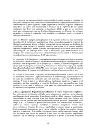 En el campo de las plantas medicinales, cuando el objetivo es incrementar la capacidad de
una planta para producir un compuesto secundario mediante los procedimientos actuales de
la transferencia de genes al genoma vegetal, se presenta el obstáculo de que los compuestos
secundarios de interés son precisamente el resultado de la expresión de una cadena
multigénica (es decir, son caracteres poligenéticos) debido a que en su biosíntesis
participan varias enzimas, cada una de ellas codificada para un gen diferente. Sin embargo,
es posible incrementar la producción de un metabolito secundario de interés, recurriendo a
la ingeniería metabólica.

Entre los diferentes ejemplos de la aplicación de la ingeniería metabólica para incrementar
la producción de metabolitos secundarios de interés terapéutico, destaca la obtención de
plantas transgénicas de Atropa belladona con probada mayor capacidad que la planta sin
transformar, para convertir el alcaloide tropánico hiosciamina en el también alcaloide
tropánico escopolamina. Ambos alcaloides son ampliamente utilizados en medicina como
anticolinérgicos. Sin embargo, debido a que la hiosciamina (cuya forma racémica es la
atropina) tiene ciertas acciones nocivas sobre el sistema nervioso central, la demanda en el
mercado de la escopolamina es más de 10 veces superior.

La conversión de la hiosciamina en escopolamina es catalizada por la enzima hiosciamina
6β-hidroxilasa, la cual se considera una enzima limitante del flujo de carbono en la ruta de
biosíntesis de la escopolamina. En el ejemplo que se comenta, la construcción genética con
el gen que codifica para hiosciamina 6β-hidroxilasa de Hyoscyamus niger, fue clonado
bajo el control del promotor 35SCaMV en un plasmado binario y transferido al material
vegetal (secciones de hojas de Atropa belladona) mediante el sistema Agrobacterium.

Es evidente la idoneidad de la ingeniería metabólica para incrementar la producción in vivo
de metabolitos secundarios. La principal limitación de esta tecnología, es que la mayoría de
las rutas del metabolismo secundario solo son conocidas a nivel de intermediarios y
enzimas. A pesar de que en los últimos años de han logrado numerosos avances a nivel
enzimático, que han conducido a la clonación de algunos genes que codifican para estas
enzimas, en pocos casos se ha logrado clonar todos los genes implicados en la biosíntesis
de determinados compuestos secundarios.

3.4.3.2. La producción de proteínas recombinantes de interés farmacéutico en plantas:
Las proteínas son ampliamente utilizadas en investigación, en medicina y en la industria,
pero la extracción de las proteínas de sus fuentes puede ser difícil y costoso. Igualmente, la
manipulación de tales proteínas desde sus fuentes naturales puede tener riesgos, por
ejemplo, muchas personas han contraído enfermedades con productos contaminados de la
sangre (19). Los sistemas de producción tradicionales con fermentaciones microbianas,
cultivo de células vegetales, mamíferas y animales transgénicos pueden tener
inconvenientes en términos de costos, escalabilidad, producción segura y autenticidad.
Recientes estudios han mostrado que el cultivo molecular en plantas tiene muchas ventajas
prácticas, económicas y de seguridad en comparación con los sistemas tradicionales y así el
uso de plantas para síntesis de proteínas a gran escala se esta volviendo ampliamente
aceptado (19). Sin embargo, la producción de proteínas en plantas es de interés solamente



                                             51
 