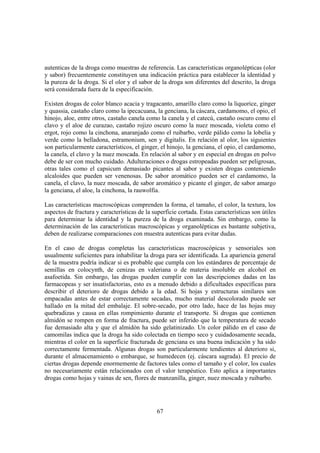 autenticas de la droga como muestras de referencia. Las características organolépticas (olor
y sabor) frecuentemente constituyen una indicación práctica para establecer la identidad y
la pureza de la droga. Si el olor y el sabor de la droga son diferentes del descrito, la droga
será considerada fuera de la especificación.

Existen drogas de color blanco acacia y tragacanto, amarillo claro como la liquorice, ginger
y quassia, castaño claro como la ipecacuana, la genciana, la cáscara, cardamomo, el opio, el
hinojo, aloe, entre otros, castaño canela como la canela y el catecú, castaño oscuro como el
clavo y el aloe de curazao, castaño rojizo oscuro como la nuez moscada, violeta como el
ergot, rojo como la cinchona, anaranjado como el ruibarbo, verde pálido como la lobelia y
verde como la belladona, estramonium, sen y digitalis. En relación al olor, los siguientes
son particularmente característicos, el ginger, el hinojo, la genciana, el opio, el cardamomo,
la canela, el clavo y la nuez moscada. En relación al sabor y en especial en drogas en polvo
debe de ser con mucho cuidado. Adulteraciones o drogas estropeadas pueden ser peligrosas,
otras tales como el capsicum demasiado picantes al sabor y existen drogas conteniendo
alcaloides que pueden ser venenosas. De sabor aromático pueden ser el cardamomo, la
canela, el clavo, la nuez moscada, de sabor aromático y picante el ginger, de sabor amargo
la genciana, el aloe, la cinchona, la rauwolfia.

Las características macroscópicas comprenden la forma, el tamaño, el color, la textura, los
aspectos de fractura y características de la superficie cortada. Estas características son útiles
para determinar la identidad y la pureza de la droga examinada. Sin embargo, como la
determinación de las características macroscópicas y organolépticas es bastante subjetiva,
deben de realizarse comparaciones con muestra autenticas para evitar dudas.

En el caso de drogas completas las características macroscópicas y sensoriales son
usualmente suficientes para inhabilitar la droga para ser identificada. La apariencia general
de la muestra podría indicar si es probable que cumpla con los estándares de porcentaje de
semillas en colocynth, de cenizas en valeriana o de materia insoluble en alcohol en
asafoetida. Sin embargo, las drogas pueden cumplir con las descripciones dadas en las
farmacopeas y ser insatisfactorias, esto es a menudo debido a dificultades específicas para
describir el deterioro de drogas debido a la edad. Si hojas y estructuras similares son
empacadas antes de estar correctamente secadas, mucho material descolorado puede ser
hallado en la mitad del embalaje. El sobre-secado, por otro lado, hace de las hojas muy
quebradizas y causa en ellas rompimiento durante el transporte. Si drogas que contienen
almidón se rompen en forma de fractura, puede ser inferido que la temperatura de secado
fue demasiado alta y que el almidón ha sido gelatinizado. Un color pálido en el caso de
camomilas indica que la droga ha sido colectada en tiempo seco y cuidadosamente secada,
mientras el color en la superficie fracturada de genciana es una buena indicación y ha sido
correctamente fermentada. Algunas drogas son particularmente tendientes al deterioro si,
durante el almacenamiento o embarque, se humedecen (ej. cáscara sagrada). El precio de
ciertas drogas depende enormemente de factores tales como el tamaño y el color, los cuales
no necesariamente están relacionados con el valor terapéutico. Esto aplica a importantes
drogas como hojas y vainas de sen, flores de manzanilla, ginger, nuez moscada y ruibarbo.




                                               67
 