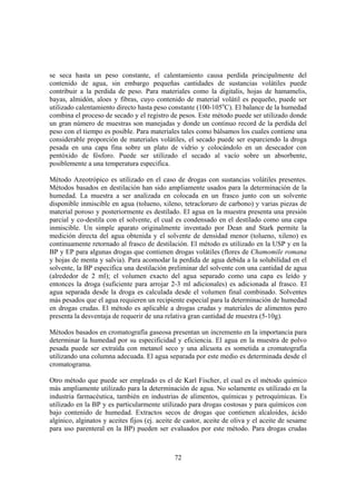 se seca hasta un peso constante, el calentamiento causa perdida principalmente del
contenido de agua, sin embargo pequeñas cantidades de sustancias volátiles puede
contribuir a la perdida de peso. Para materiales como la digitalis, hojas de hamamelis,
bayas, almidón, aloes y fibras, cuyo contenido de material volátil es pequeño, puede ser
utilizado calentamiento directo hasta peso constante (100-105oC). El balance de la humedad
combina el proceso de secado y el registro de pesos. Este método puede ser utilizado donde
un gran número de muestras son manejadas y donde un continuo record de la perdida del
peso con el tiempo es posible. Para materiales tales como bálsamos los cuales contiene una
considerable proporción de materiales volátiles, el secado puede ser esparciendo la droga
pesada en una capa fina sobre un plato de vidrio y colocándolo en un desecador con
pentóxido de fósforo. Puede ser utilizado el secado al vacío sobre un absorbente,
posiblemente a una temperatura especifica.

Método Azeotrópico es utilizado en el caso de drogas con sustancias volátiles presentes.
Métodos basados en destilación han sido ampliamente usados para la determinación de la
humedad. La muestra a ser analizada en colocada en un frasco junto con un solvente
disponible inmiscible en agua (tolueno, xileno, tetracloruro de carbono) y varias piezas de
material poroso y posteriormente es destilado. El agua en la muestra presenta una presión
parcial y co-destila con el solvente, el cual es condensado en el destilado como una capa
inmiscible. Un simple aparato originalmente inventado por Dean and Stark permite la
medición directa del agua obtenida y el solvente de densidad menor (tolueno, xileno) es
continuamente retornado al frasco de destilación. El método es utilizado en la USP y en la
BP y EP para algunas drogas que contienen drogas volátiles (flores de Chamomile romana
y hojas de menta y salvia). Para acomodar la perdida de agua debida a la solubilidad en el
solvente, la BP especifica una destilación preliminar del solvente con una cantidad de agua
(alrededor de 2 ml); el volumen exacto del agua separado como una capa es leído y
entonces la droga (suficiente para arrojar 2-3 ml adicionales) es adicionada al frasco. El
agua separada desde la droga es calculada desde el volumen final combinado. Solventes
más pesados que el agua requieren un recipiente especial para la determinación de humedad
en drogas crudas. El método es aplicable a drogas crudas y materiales de alimentos pero
presenta la desventaja de requerir de una relativa gran cantidad de muestra (5-10g).

Métodos basados en cromatografía gaseosa presentan un incremento en la importancia para
determinar la humedad por su especificidad y eficiencia. El agua en la muestra de polvo
pesada puede ser extraída con metanol seco y una alícuota es sometida a cromatografía
utilizando una columna adecuada. El agua separada por este medio es determinada desde el
cromatograma.

Otro método que puede ser empleado es el de Karl Fischer, el cual es el método químico
más ampliamente utilizado para la determinación de agua. No solamente es utilizado en la
industria farmacéutica, también en industrias de alimentos, químicas y petroquímicas. Es
utilizado en la BP y es particularmente utilizado para drogas costosas y para químicos con
bajo contenido de humedad. Extractos secos de drogas que contienen alcaloides, ácido
algínico, alginatos y aceites fijos (ej. aceite de castor, aceite de oliva y el aceite de sesame
para uso parenteral en la BP) pueden ser evaluados por este método. Para drogas crudas



                                              72
 
