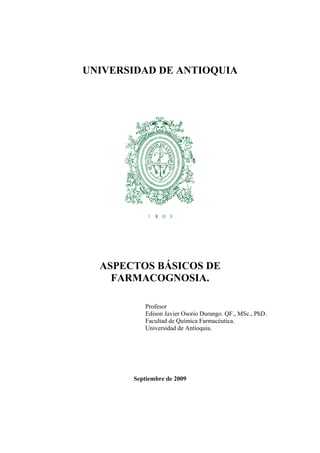 UNIVERSIDAD DE ANTIOQUIA




  ASPECTOS BÁSICOS DE
    FARMACOGNOSIA.

          Profesor
          Edison Javier Osorio Durango. QF., MSc., PhD.
          Facultad de Química Farmacéutica.
          Universidad de Antioquia.




       Septiembre de 2009
 