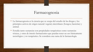 Farmacognosia
• La farmacognosia es la ciencia que se ocupa del estudio de las drogas y los
principios activos de origen natural: vegetal, microbiano (hongos, bacterias) y
animal.
• Estudia tanto sustancias con propiedades terapéuticas como sustancias
tóxicas, y otras de interés farmacéutico que puedan tener un uso básicamente
tecnológico y no terapéutico. Se considera una rama de la farmacología.
 