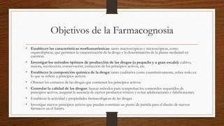 Objetivos de la Farmacognosia
• Establecer las características morfoanatómicas: tanto macroscópicas y microscópicas, como
organolépticas, que permiten la caracterización de la droga y la determinación de la planta medicinal en
cuestión.
• Investigar los métodos óptimos de producción de las drogas (a pequeña y a gran escala): cultivo,
mejora, recolección, conservación, extracción de los principios activos, etc.
• Establecer la composición química de la droga: tanto cualitativa como cuantitativamente, sobre todo en
lo que se refiere a principios activos.
• Obtener los extractos de las drogas que contienen los principios activos.
• Controlar la calidad de las drogas: buscar métodos para comprobar los contenidos requeridos de
principios activos, asegurar la ausencia de ciertos productos tóxicos y evitar adulteraciones y falsificaciones.
• Establecer la actividad y propiedades farmacológicas de las drogas
• Investigar nuevos principios activos que puedan constituir un punto de partida para el diseño de nuevos
fármacos en el futuro.
 