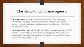 Clasificación de farmacognosia
• Farmacognosia general: Estudia de manera general a las drogas
considerando su origen, historia, recolección, selección, desecación,
comercio, descripción, composición química, identificación, valoración,
conservación y usos.
• Farmacognosia especial: Estudia a las drogas naturales agrupándolas de
acuerdo a su estructura química: gomas, mucílagos, pectinas, glicósidos
cardiotónicos, saponinas, flavonoides, cumarinas, cianogenéticos, resinas,
aceites esenciales, alcaloides, etc.
 