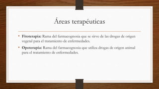 Áreas terapéuticas
• Fitoterapia: Rama del farmacognosia que se sirve de las drogas de origen
vegetal para el tratamiento de enfermedades.
• Opoterapia: Rama del farmacognosia que utiliza drogas de origen animal
para el tratamiento de enfermedades.
 