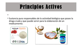 Principios Activos
•
• Sustancia pura responsables de la actividad biológica que posee la
droga cruda y que puede servir para la elaboración de un
medicamento.