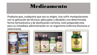 Medicamento
Producto que, cualquiera que sea su origen, tras sufrir manipulaciones
con la aplicación de técnicas adecuadas y dándoles una determinada
forma farmacéutica y de dosificación correcta, esté preparado esta
para su inmediata administración en un organismo enfermo (Humano o
veterinario).