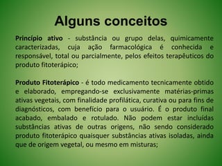 Alguns conceitos
Princípio ativo - substância ou grupo delas, quimicamente
caracterizadas, cuja ação farmacológica é conhecida e
responsável, total ou parcialmente, pelos efeitos terapêuticos do
produto fitoterápico;
Produto Fitoterápico - é todo medicamento tecnicamente obtido
e elaborado, empregando-se exclusivamente matérias-primas
ativas vegetais, com finalidade profilática, curativa ou para fins de
diagnósticos, com benefício para o usuário. É o produto final
acabado, embalado e rotulado. Não podem estar incluídas
substâncias ativas de outras origens, não sendo considerado
produto fitoterápico quaisquer substâncias ativas isoladas, ainda
que de origem vegetal, ou mesmo em misturas;
 