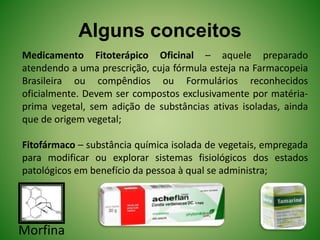 Alguns conceitos
Medicamento Fitoterápico Oficinal – aquele preparado
atendendo a uma prescrição, cuja fórmula esteja na Farmacopeia
Brasileira ou compêndios ou Formulários reconhecidos
oficialmente. Devem ser compostos exclusivamente por matéria-
prima vegetal, sem adição de substâncias ativas isoladas, ainda
que de origem vegetal;
Fitofármaco – substância química isolada de vegetais, empregada
para modificar ou explorar sistemas fisiológicos dos estados
patológicos em benefício da pessoa à qual se administra;
Morfina
 