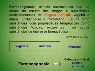 • Farmacognosia: ciência farmacêutica que se
ocupa do estudo das drogas e substâncias
medicamentosas de origem natural: vegetal e
animal (incluindo-se o microbiano). Estuda tanto
substâncias com propriedades terapêuticas como
substâncias tóxicas, excipientes ou outras
substâncias de interesse farmacêutico.
(KUKLINSKI, C. 2003)
vegetais animais
Farmacognosia
Enfoque principal:
plantas
medicinais
minerais
 
