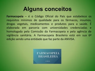 Alguns conceitos
Farmacopeia – é o Código Oficial do País que estabelece os
requisitos mínimos de qualidade para os fármacos, insumos,
drogas vegetais, medicamentos e produtos para a saúde. É
elaborada em parceria com universidades credenciadas e
homologada pela Comissão da Farmacopeia e pela agência de
vigilância sanitária. A Farmacopeia Brasileira está em sua 6ª
edição sendo uma entidade que faz parte da ANVISA.
 