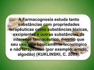 A Farmacognosia estuda tanto
substâncias com propriedades
terapêuticas como substâncias tóxicas,
excipientes e outras substâncias de
interesse farmacêutico, mesmo que
seu uso seja basicamente tecnológico
e não terapêutico (por exemplo, amido,
algodão) (KUKLINSKI, C. 2003).
 