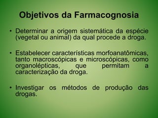 Objetivos da Farmacognosia
• Determinar a origem sistemática da espécie
(vegetal ou animal) da qual procede a droga.
• Estabelecer características morfoanatômicas,
tanto macroscópicas e microscópicas, como
organolépticas, que permitam a
caracterização da droga.
• Investigar os métodos de produção das
drogas.
 