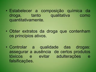 • Estabelecer a composição química da
droga, tanto qualitativa como
quantitativamente.
• Obter extratos da droga que contenham
os princípios ativos.
• Controlar a qualidade das drogas:
assegurar a ausência de certos produtos
tóxicos e evitar adulterações e
falsificações.
 