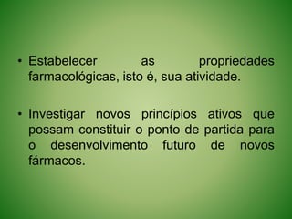 • Estabelecer as propriedades
farmacológicas, isto é, sua atividade.
• Investigar novos princípios ativos que
possam constituir o ponto de partida para
o desenvolvimento futuro de novos
fármacos.
 
