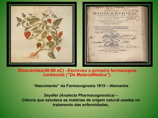 Dioscórides(40-90 aC) –Escreveu a primeira farmacopeia
conhecida (“De MateriaMedica”).
“Nascimento” da Farmacognosia 1815 – Alemanha
Seydler (Analecta Pharmacognostica) –
Ciência que estudava as matérias de origem natural usadas no
tratamento das enfermidades.
 