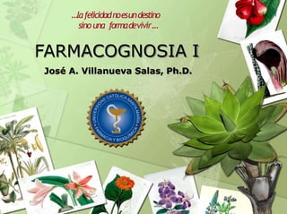 FARMACOGNOSIA I
José A. Villanueva Salas, Ph.D.
…lafelicidadnoesundestino
sino una formadevivir…
 