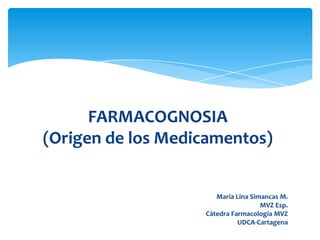 FARMACOGNOSIA
(Origen de los Medicamentos)


                      Maria Lina Simancas M.
                                    MVZ Esp.
                   Cátedra Farmacología MVZ
                             UDCA-Cartagena
 